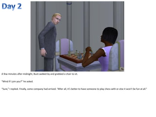 A few minutes after midnight, Buck walked by and grabbed a chair to sit.

“Mind if I join you?” he asked.

“Sure,” I replied. Finally, some company had arrived. “After all, it’s better to have someone to play chess with or else it won’t be fun at all.”
 