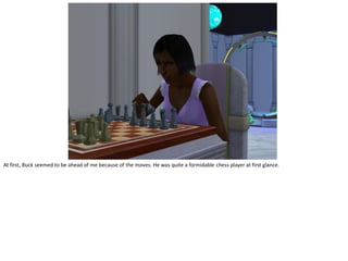 At first, Buck seemed to be ahead of me because of the moves. He was quite a formidable chess player at first glance.
 