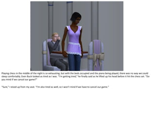 Playing chess in the middle of the night is so exhausting, but with the beds occupied and the piano being played, there was no way we could
sleep comfortably. Even Buck looked as tired as I was. “I’m getting tired,” he finally said as he lifted up his head before it hit the chess set. “Do
you mind if we cancel our game?”

“Sure,” I stood up from my seat. “I’m also tired as well, so I won’t mind if we have to cancel our game.”
 