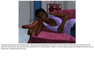 I was feeling really bored after playing chess. The piano was being played, all the beds were most likely occupied because I haven’t seen the
other four around here, and I was too tired to watch the TV or use the sphere. What if I could try closing my eyes and imagine that there was no
sound at all, including that piano music.
 