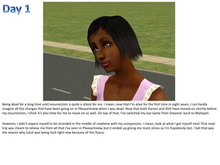 Being dead for a long time until resurrection is quite a shock for me. I mean, now that I’m alive for the first time in eight years, I can hardly
imagine all the changes that have been going on in Pleasantview when I was dead. Now that both Darren and Dirk have moved on shortly before
my resurrection, I think it’s also time for me to move on as well. On top of that, I’ve switched my last name from Dreamer back to Matlapin.

However, I didn’t expect myself to be stranded in the middle of nowhere with my companions. I mean, look at what I got myself into! That road
trip was meant to relieve me from all that I’ve seen in Pleasantview, but it ended up giving me more stress as I’m hopelessly lost. I bet that was
the reason why Coral was being livid right now because of this fiasco.
 