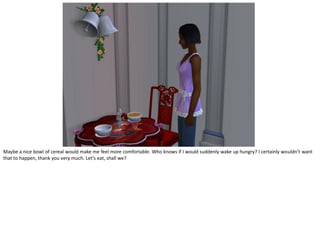 Maybe a nice bowl of cereal would make me feel more comfortable. Who knows if I would suddenly wake up hungry? I certainly wouldn’t want
that to happen, thank you very much. Let’s eat, shall we?
 