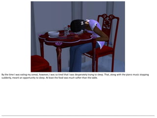 By the time I was eating my cereal, however, I was so tired that I was desperately trying to sleep. That, along with the piano music stopping
suddenly, meant an opportunity to sleep. At least the food was much softer than the table.




--------------------------------------------------------------------------------------------------------------------------------------------------------------------------------------------------
 