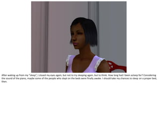 After waking up from my “sleep”, I closed my eyes again, but not to try sleeping again, but to think. How long had I been asleep for? Considering
the sound of the piano, maybe some of the people who slept on the beds were finally awake. I should take my chances to sleep on a proper bed,
then.
 