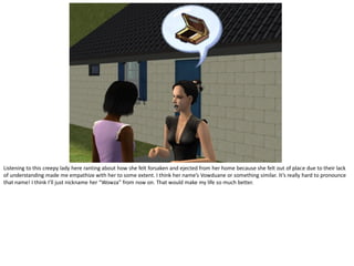 Listening to this creepy lady here ranting about how she felt forsaken and ejected from her home because she felt out of place due to their lack
of understanding made me empathize with her to some extent. I think her name’s Vowduane or something similar. It’s really hard to pronounce
that name! I think I’ll just nickname her “Wowza” from now on. That would make my life so much better.
 