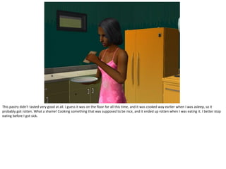 This pastry didn’t tasted very good at all. I guess it was on the floor for all this time, and it was cooked way earlier when I was asleep, so it
probably got rotten. What a shame! Cooking something that was supposed to be nice, and it ended up rotten when I was eating it. I better stop
eating before I got sick.
 