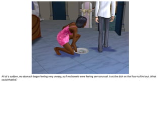 All of a sudden, my stomach began feeling very uneasy, as if my bowels were feeling very unusual. I set the dish on the floor to find out. What
could that be?
 