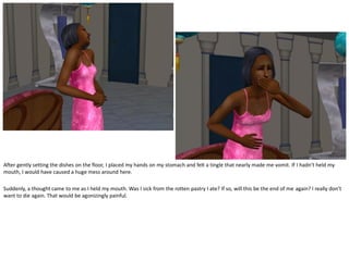 After gently setting the dishes on the floor, I placed my hands on my stomach and felt a tingle that nearly made me vomit. If I hadn’t held my
mouth, I would have caused a huge mess around here.

Suddenly, a thought came to me as I held my mouth. Was I sick from the rotten pastry I ate? If so, will this be the end of me again? I really don’t
want to die again. That would be agonizingly painful.
 