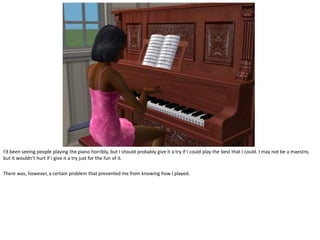 I’d been seeing people playing the piano horribly, but I should probably give it a try if I could play the best that I could. I may not be a maestro,
but it wouldn’t hurt if I give it a try just for the fun of it.

There was, however, a certain problem that prevented me from knowing how I played.
 