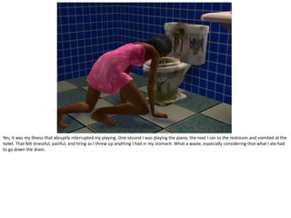 Yes, it was my illness that abruptly interrupted my playing. One second I was playing the piano, the next I ran to the restroom and vomited at the
toilet. That felt stressful, painful, and tiring as I threw up anything I had in my stomach. What a waste, especially considering that what I ate had
to go down the drain.
 