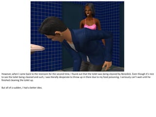 However, when I came back to the restroom for the second time, I found out that the toilet was being cleaned by Benedick. Even though it’s nice
to see the toilet being cleaned and such, I was literally desperate to throw up in there due to my food poisoning. I seriously can’t wait until he
finished cleaning the toilet up.

But all of a sudden, I had a better idea.
 