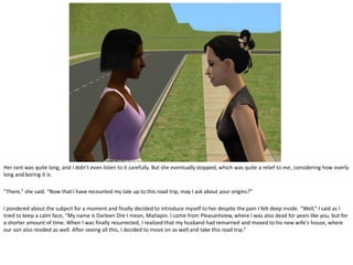 Her rant was quite long, and I didn’t even listen to it carefully. But she eventually stopped, which was quite a relief to me, considering how overly
long and boring it is.

“There,” she said. “Now that I have recounted my tale up to this road trip, may I ask about your origins?”

I pondered about the subject for a moment and finally decided to introduce myself to her despite the pain I felt deep inside. “Well,” I said as I
tried to keep a calm face, “My name is Darleen Dre-I mean, Matlapin. I come from Pleasantview, where I was also dead for years like you, but for
a shorter amount of time. When I was finally resurrected, I realized that my husband had remarried and moved to his new wife’s house, where
our son also resided as well. After seeing all this, I decided to move on as well and take this road trip.”
 
