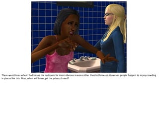 There were times when I had to use the restroom for more obvious reasons other than to throw up. However, people happen to enjoy crowding
in places like this. Man, when will I ever get the privacy I need?
 