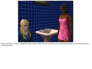 This blonde lady, for instance, happened to enjoy using the toilet whenever I wanted to use it. All I could do during such moments was to wait
until she was done.
 