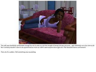 The sofa was thankfully comfortable enough for me to relax on, but the thought of being sick was just pure… ugh! Definitely not a fun time at all.
But I certainly wouldn’t want to be quarantined as much as I didn’t want anyone else to get sick. That would be literal confinement.

Then all of a sudden, I felt something very nauseating.
 