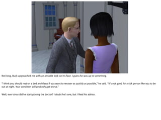 Not long, Buck approached me with an amiable look on his face. I guess he was up to something.

“I think you should rest on a bed and sleep if you want to recover as quickly as possible,” he said. “It’s not good for a sick person like you to be
out at night. Your condition will probably get worse.”

Well, ever since did he start playing the doctor? I doubt he’s one, but I liked his advice.
 