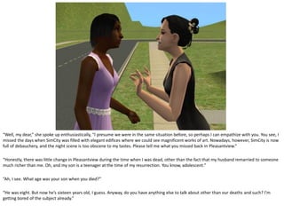 “Well, my dear,” she spoke up enthusiastically, “I presume we were in the same situation before, so perhaps I can empathize with you. You see, I
missed the days when SimCity was filled with elegant edifices where we could see magnificent works of art. Nowadays, however, SimCity is now
full of debauchery, and the night scene is too obscene to my tastes. Please tell me what you missed back in Pleasantview.”

“Honestly, there was little change in Pleasantview during the time when I was dead, other than the fact that my husband remarried to someone
much richer than me. Oh, and my son is a teenager at the time of my resurrection. You know, adolescent.”

“Ah, I see. What age was your son when you died?”

“He was eight. But now he’s sixteen years old, I guess. Anyway, do you have anything else to talk about other than our deaths and such? I’m
getting bored of the subject already.”
 