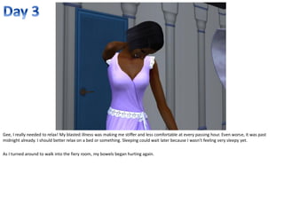 Gee, I really needed to relax! My blasted illness was making me stiffer and less comfortable at every passing hour. Even worse, it was past
midnight already. I should better relax on a bed or something. Sleeping could wait later because I wasn’t feeling very sleepy yet.

As I turned around to walk into the fiery room, my bowels began hurting again.
 
