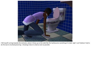 I felt myself running towards the restroom, where I threw up on the toilet like this had become something of a habit. Ugh! I can’t believe I had to
do this due to my food poisoning. I should go relax on a bed as soon as possible.
 