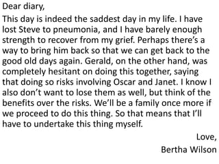 Dear diary,
This day is indeed the saddest day in my life. I have
lost Steve to pneumonia, and I have barely enough
strength to recover from my grief. Perhaps there’s a
way to bring him back so that we can get back to the
good old days again. Gerald, on the other hand, was
completely hesitant on doing this together, saying
that doing so risks involving Oscar and Janet. I know I
also don’t want to lose them as well, but think of the
benefits over the risks. We’ll be a family once more if
we proceed to do this thing. So that means that I’ll
have to undertake this thing myself.
                                                    Love,
                                           Bertha Wilson
 