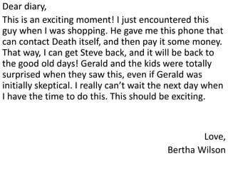 Dear diary,
This is an exciting moment! I just encountered this
guy when I was shopping. He gave me this phone that
can contact Death itself, and then pay it some money.
That way, I can get Steve back, and it will be back to
the good old days! Gerald and the kids were totally
surprised when they saw this, even if Gerald was
initially skeptical. I really can’t wait the next day when
I have the time to do this. This should be exciting.


                                                   Love,
                                           Bertha Wilson
 
