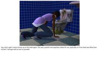 Yup, that’s right! I had to throw up on the toilet again. This was a painful and repetitive ordeal for me, especially so if the toilet was filthy from
my barf. I best get well as soon as possible.
 