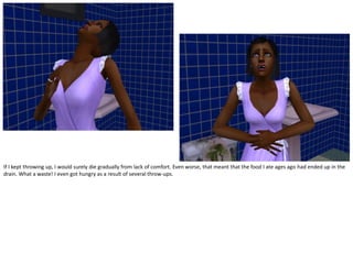 If I kept throwing up, I would surely die gradually from lack of comfort. Even worse, that meant that the food I ate ages ago had ended up in the
drain. What a waste! I even got hungry as a result of several throw-ups.
 