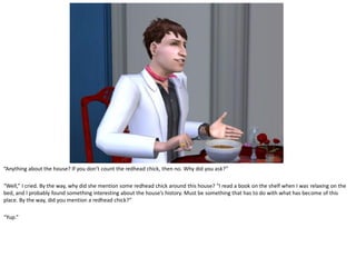 “Anything about the house? If you don’t count the redhead chick, then no. Why did you ask?”

“Well,” I cried. By the way, why did she mention some redhead chick around this house? “I read a book on the shelf when I was relaxing on the
bed, and I probably found something interesting about the house’s history. Must be something that has to do with what has become of this
place. By the way, did you mention a redhead chick?”

“Yup.”
 
