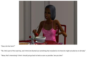 “Does she live here?”

“No. She’s part of the road trip, and I think she blurted out something that revealed to me that she might actually be an old lady.”

“Wow, that’s interesting! I think I should just go back to bed as soon as possible. See you later.”
 