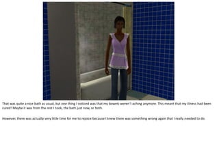That was quite a nice bath as usual, but one thing I noticed was that my bowels weren’t aching anymore. This meant that my illness had been
cured! Maybe it was from the rest I took, the bath just now, or both.

However, there was actually very little time for me to rejoice because I knew there was something wrong again that I really needed to do.
 