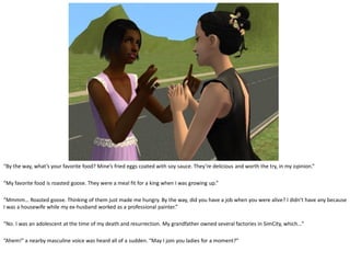 “By the way, what’s your favorite food? Mine’s fried eggs coated with soy sauce. They’re delicious and worth the try, in my opinion.”

“My favorite food is roasted goose. They were a meal fit for a king when I was growing up.”

“Mmmm… Roasted goose. Thinking of them just made me hungry. By the way, did you have a job when you were alive? I didn’t have any because
I was a housewife while my ex-husband worked as a professional painter.”

“No. I was an adolescent at the time of my death and resurrection. My grandfather owned several factories in SimCity, which…”

“Ahem!” a nearby masculine voice was heard all of a sudden. “May I join you ladies for a moment?”
 