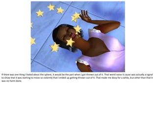 If there was one thing I hated about the sphere, it would be the part when I got thrown out of it. That weird noise it cause was actually a signal
to show that it was starting to move so violently that I ended up getting thrown out of it. That made me dizzy for a while, but other than that it
was no harm done.
 