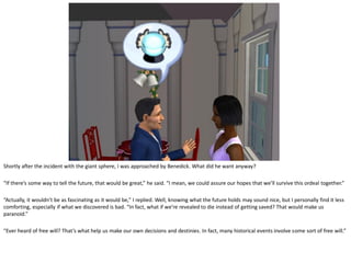 Shortly after the incident with the giant sphere, I was approached by Benedick. What did he want anyway?

“If there’s some way to tell the future, that would be great,” he said. “I mean, we could assure our hopes that we’ll survive this ordeal together.”

“Actually, it wouldn’t be as fascinating as it would be,” I replied. Well, knowing what the future holds may sound nice, but I personally find it less
comforting, especially if what we discovered is bad. “In fact, what if we’re revealed to die instead of getting saved? That would make us
paranoid.”

“Ever heard of free will? That’s what help us make our own decisions and destinies. In fact, many historical events involve some sort of free will.”
 