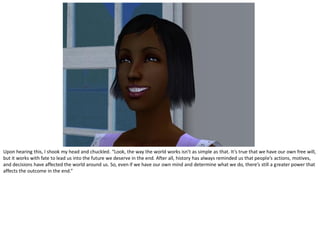 Upon hearing this, I shook my head and chuckled. “Look, the way the world works isn’t as simple as that. It’s true that we have our own free will,
but it works with fate to lead us into the future we deserve in the end. After all, history has always reminded us that people’s actions, motives,
and decisions have affected the world around us. So, even if we have our own mind and determine what we do, there’s still a greater power that
affects the outcome in the end.”
 