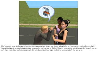 All of a sudden, some random guy in business clothing approached Wowza and started talking to her as if our interests mattered to him. Ugh!
How can that guy be so rude to barge into our conversation and interrupt us like that! Now my conversation with Wowza ended abruptly and we
can’t share more about each other as a result. Oh, well. Guess I just have to get inside to se what everybody else was up to.
 