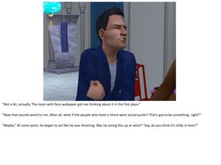 “Not a lot, actually. The room with fiery wallpaper got me thinking about it in the first place.”

“Now that sounds weird to me. After all, what if the people who lived in there were actual punks? That’s got to be something, right?”

“Maybe,” At some point, he began to act like he was shivering. Was he acting this up or what? “Say, do you think it’s chilly in here?”
 
