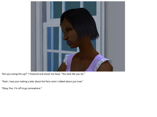 “Are you acting this up?” I frowned and shook my head. “You look like you do.”

“Yeah. I was just making a joke about the fiery room I talked about just now.”

“Okay, fine. I’m off to go somewhere.”
 