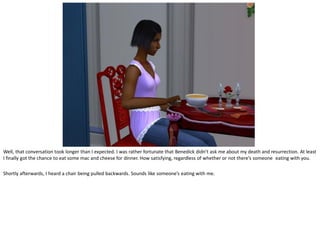 Well, that conversation took longer than I expected. I was rather fortunate that Benedick didn’t ask me about my death and resurrection. At least
I finally got the chance to eat some mac and cheese for dinner. How satisfying, regardless of whether or not there’s someone eating with you.

Shortly afterwards, I heard a chair being pulled backwards. Sounds like someone’s eating with me.
 