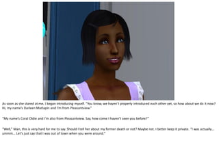 As soon as she stared at me, I began introducing myself. “You know, we haven’t properly introduced each other yet, so how about we do it now?
Hi, my name’s Darleen Matlapin and I’m from Pleasantview.”

“My name’s Coral Oldie and I’m also from Pleasantview. Say, how come I haven’t seen you before?”

“Well,” Man, this is very hard for me to say. Should I tell her about my former death or not? Maybe not. I better keep it private. “I was actually…
ummm… Let’s just say that I was out of town when you were around.”
 