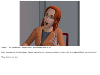 “Ooooo…” This sounded like a mystery to me. “What had you been up to?”

Crap! I better get out of this real quick! “I would say that I’m out somewhere that didn’t matter much to me. I guess I better use the restroom.”

“Okay. Suits me just fine.”
 