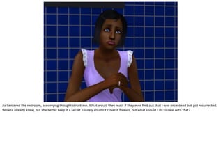 As I entered the restroom, a worrying thought struck me. What would they react if they ever find out that I was once dead but got resurrected.
Wowza already knew, but she better keep it a secret. I surely couldn’t cover it forever, but what should I do to deal with that?
 