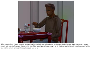 A few minutes later, I heard someone setting a bowl on the table and pulling a chair to sit down. I looked up and saw a stranger in a brown
hoodie with a bowl of mac and cheese on his side of the table. I guess he was hungry for all this time. Maybe I should introduce myself to him
and ask him who he is. I was rather curious as to who he is.
 