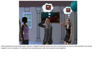 Unfortunately, the sound of the piano I heard as I stepped inside the house was most unharmonious to my ears. How dreadful it was being
trapped in such a situation! If I could just hone my latent piano skills, that would be most delightful.
 