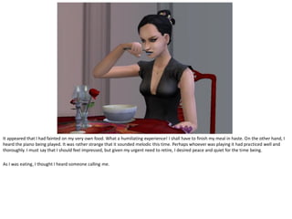 It appeared that I had fainted on my very own food. What a humiliating experience! I shall have to finish my meal in haste. On the other hand, I
heard the piano being played. It was rather strange that it sounded melodic this time. Perhaps whoever was playing it had practiced well and
thoroughly. I must say that I should feel impressed, but given my urgent need to retire, I desired peace and quiet for the time being.

As I was eating, I thought I heard someone calling me.
 
