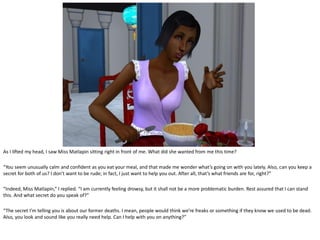 As I lifted my head, I saw Miss Matlapin sitting right in front of me. What did she wanted from me this time?

“You seem unusually calm and confident as you eat your meal, and that made me wonder what’s going on with you lately. Also, can you keep a
secret for both of us? I don’t want to be rude; in fact, I just want to help you out. After all, that’s what friends are for, right?”

“Indeed, Miss Matlapin,” I replied. “I am currently feeling drowsy, but it shall not be a more problematic burden. Rest assured that I can stand
this. And what secret do you speak of?”

“The secret I’m telling you is about our former deaths. I mean, people would think we’re freaks or something if they know we used to be dead.
Also, you look and sound like you really need help. Can I help with you on anything?”
 