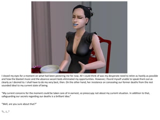 I closed my eyes for a moment on what had been pestering me for now. All I could think of was my desperate need to retire as hastily as possible
and how the blasted music and the absence vacant beds eliminated my opportunities. However, I found myself unable to speak them out as
clearly as I desired to. I shall have to do my very best, then. On the other hand, her insistence on concealing our former deaths from the rest
sounded ideal to my current state of being.

“My current concerns for the moment could be taken care of in earnest, so preoccupy not about my current situation. In addition to that,
safeguarding our secrets regarding our deaths is a brilliant idea.”

“Well, are you sure about that?”

“I… I…”
 