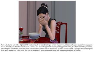 “I am actually not well in the slightest bit!” I sobbed loudly as I could no longer contain my sorrows, let alone safeguard secrets from exposure. I
had no choice but to show her how much of a wreck I was. “I would appreciate a silent, solitary place to retire, but the music of the piano kept
preventing me from finding a suitable place. Even worse still, all the beds in the sleeping quarters were occupied. I apologize for concealing the
truth about me because I felt I could take care of myself, but I faced the horrible reality that everything is beyond my control.”
 