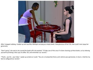 After I stopped sobbing, I looked up and saw Miss Matlapin carrying our empty bowls. How generous of her! Oh, how could I ever repay her
generosity.

“Don’t worry,” she said as she carried the bowls off to be washed. “I’ll take care of this once I’m done cleaning up these bowls, so try relieving
yourself by drinking a few cups of coffee. Oh, and remember our secrets.”

“Thank… you for… your help,” I spoke up as best as I could. “You are a trustworthy friend, and I admire your generosity. In return, I shall do my
best to safeguard our secrets.”
 