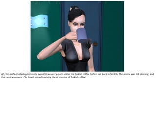 Ah, this coffee tasted quite lovely, even if it was very much unlike the Turkish coffee I often had back in SimCity. The aroma was still pleasing, and
the taste was exotic. Oh, how I missed savoring the rich aroma of Turkish coffee!
 