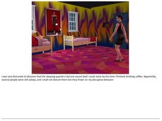 I was very fortunate to discover that the sleeping quarters had one vacant bed I could retire by the time I finished drinking coffee. Apparently,
several people were still asleep, and I shall not disturb them lest they frown on my disruptive behavior.




--------------------------------------------------------------------------------------------------------------------------------------------------------------------------------------------------
 